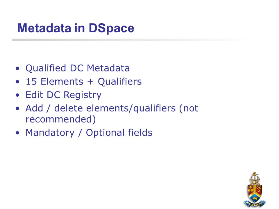 Metadata in DSpace Qualified DC Metadata 15 Elements + Qualifiers Edit DC Registry Add / delete elements/qualifiers (not recommended) Mandatory / Optional fields