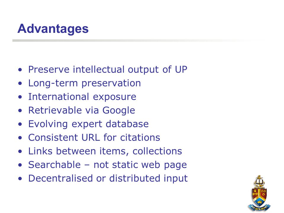 Advantages Preserve intellectual output of UP Long-term preservation International exposure Retrievable via Google Evolving expert database Consistent URL for citations Links between items, collections Searchable – not static web page Decentralised or distributed input