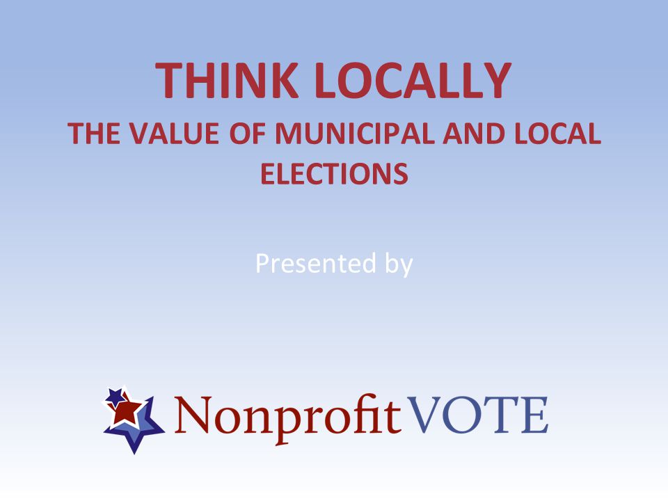 THINK LOCALLY THE VALUE OF MUNICIPAL AND LOCAL ELECTIONS Presented by
