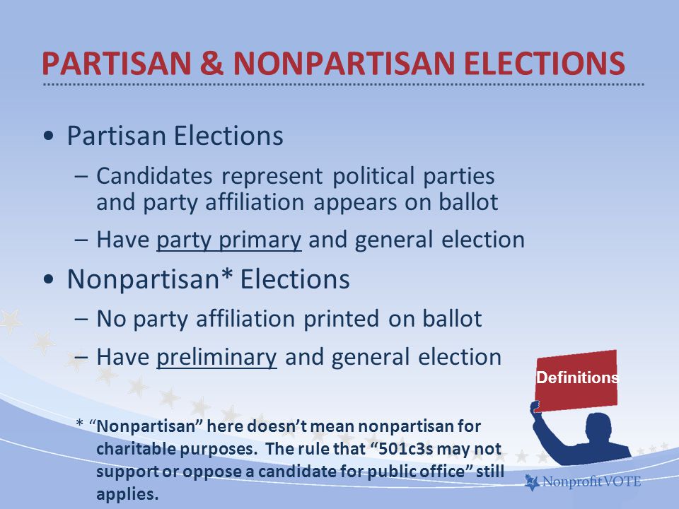 Partisan Elections –Candidates represent political parties and party affiliation appears on ballot –Have party primary and general election Nonpartisan* Elections –No party affiliation printed on ballot –Have preliminary and general election * Nonpartisan here doesn’t mean nonpartisan for charitable purposes.
