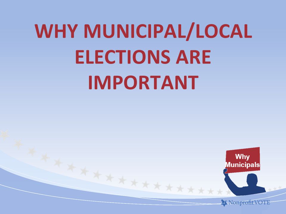 WHY MUNICIPAL/LOCAL ELECTIONS ARE IMPORTANT Why Municipals