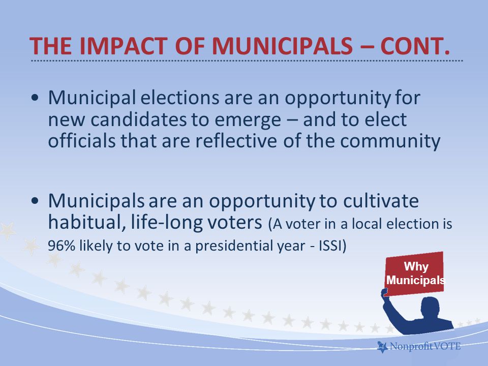 Municipal elections are an opportunity for new candidates to emerge – and to elect officials that are reflective of the community Municipals are an opportunity to cultivate habitual, life-long voters (A voter in a local election is 96% likely to vote in a presidential year - ISSI) Why Municipals THE IMPACT OF MUNICIPALS – CONT.