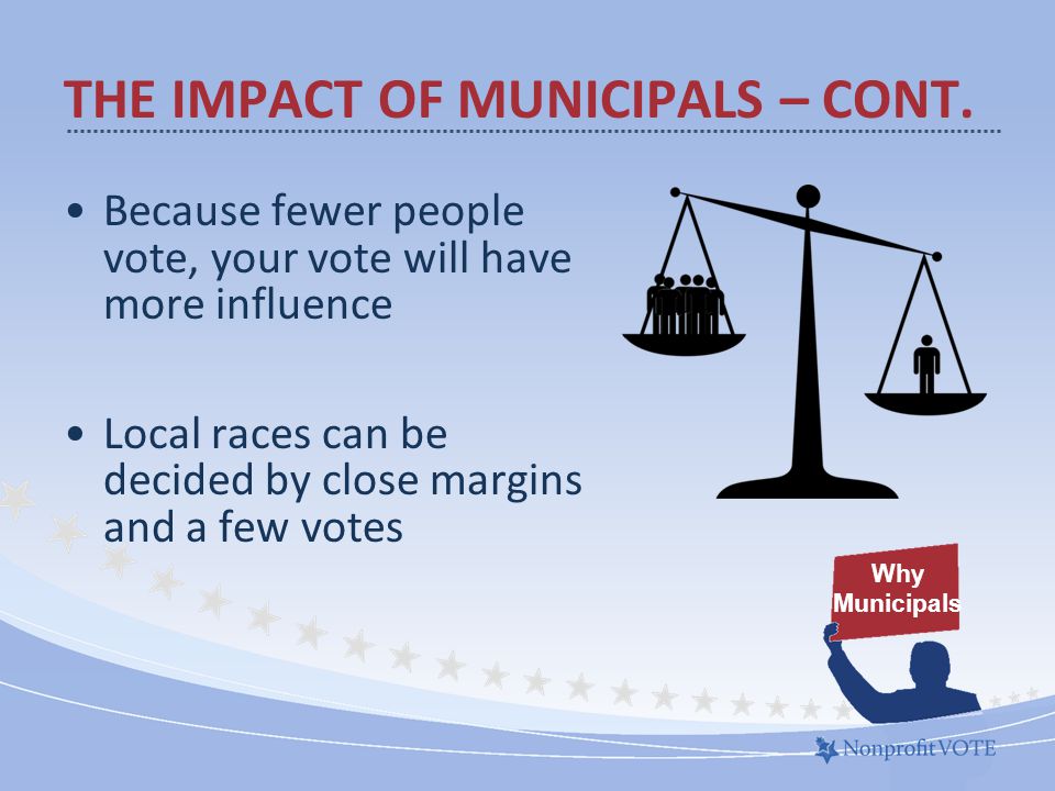Because fewer people vote, your vote will have more influence Local races can be decided by close margins and a few votes Why Municipals THE IMPACT OF MUNICIPALS – CONT.