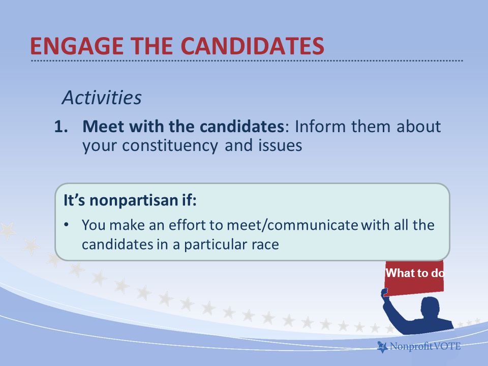 Activities 1.Meet with the candidates: Inform them about your constituency and issues What to do ENGAGE THE CANDIDATES It’s nonpartisan if: You make an effort to meet/communicate with all the candidates in a particular race