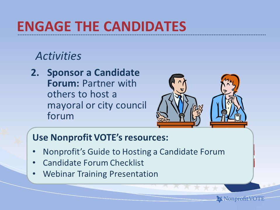 Activities 2.Sponsor a Candidate Forum: Partner with others to host a mayoral or city council forum What to do ENGAGE THE CANDIDATES Use Nonprofit VOTE’s resources: Nonprofit’s Guide to Hosting a Candidate Forum Candidate Forum Checklist Webinar Training Presentation