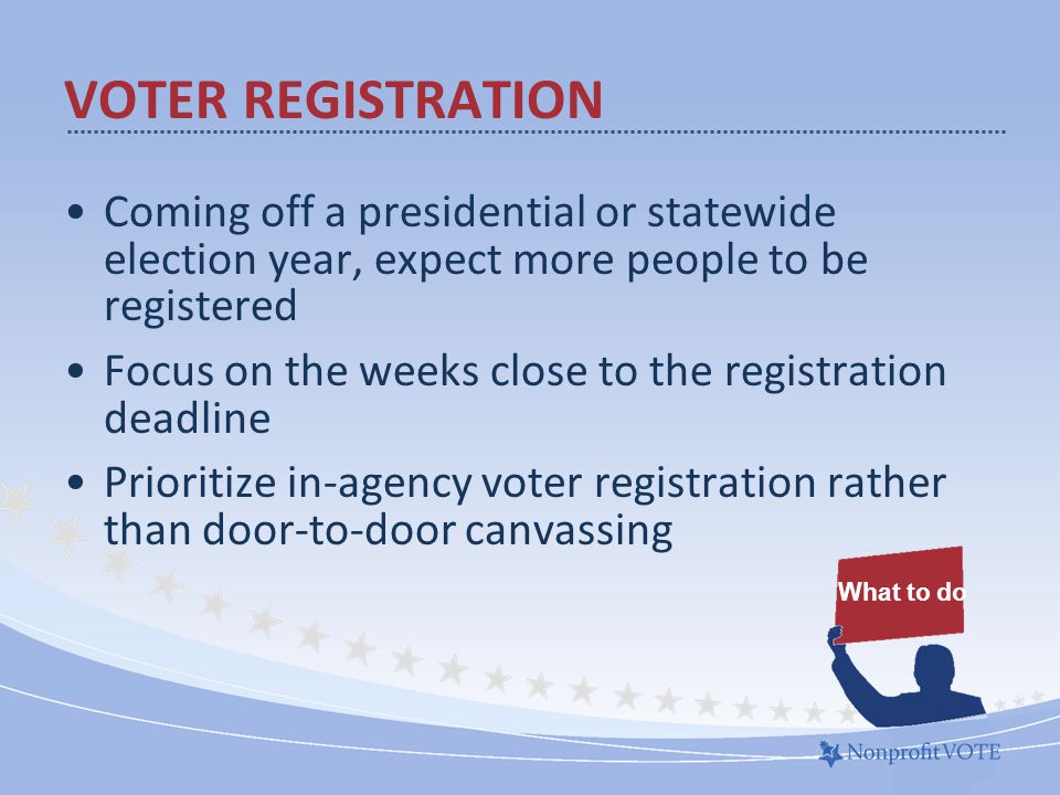Coming off a presidential or statewide election year, expect more people to be registered Focus on the weeks close to the registration deadline Prioritize in-agency voter registration rather than door-to-door canvassing What to do VOTER REGISTRATION