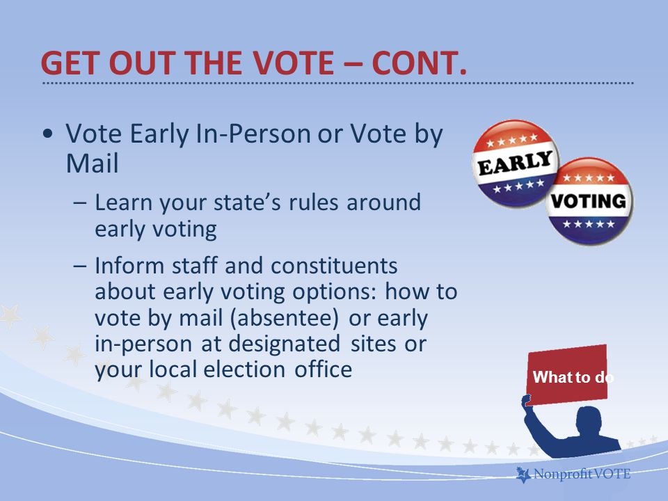 Vote Early In-Person or Vote by Mail –Learn your state’s rules around early voting –Inform staff and constituents about early voting options: how to vote by mail (absentee) or early in-person at designated sites or your local election office What to do GET OUT THE VOTE – CONT.