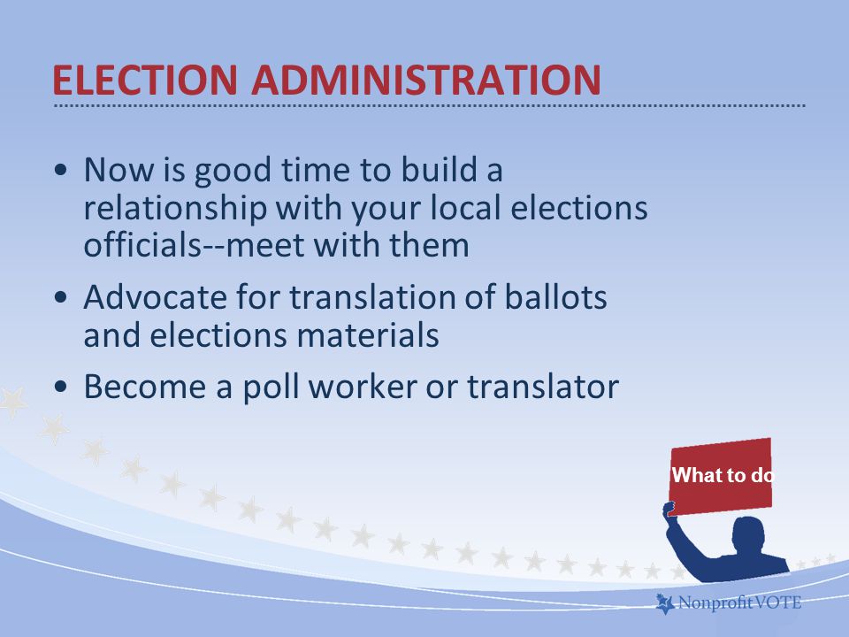 Now is good time to build a relationship with your local elections officials--meet with them Advocate for translation of ballots and elections materials Become a poll worker or translator ELECTION ADMINISTRATION What to do