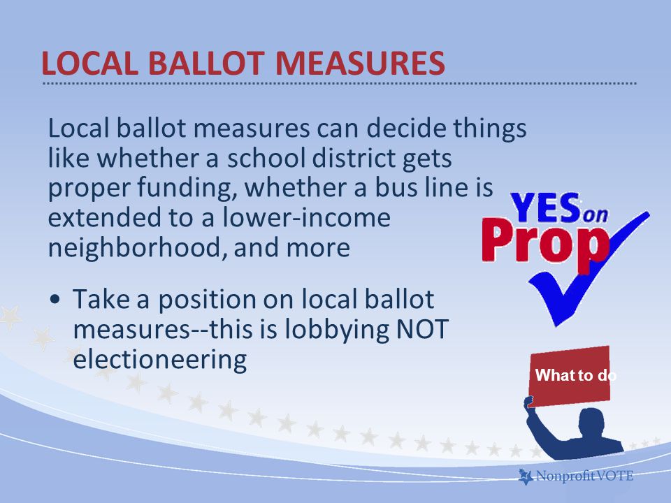 Local ballot measures can decide things like whether a school district gets proper funding, whether a bus line is extended to a lower-income neighborhood, and more Take a position on local ballot measures--this is lobbying NOT electioneering LOCAL BALLOT MEASURES What to do