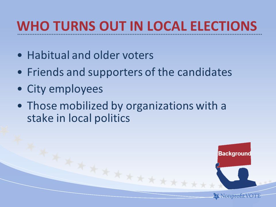 Habitual and older voters Friends and supporters of the candidates City employees Those mobilized by organizations with a stake in local politics Background WHO TURNS OUT IN LOCAL ELECTIONS