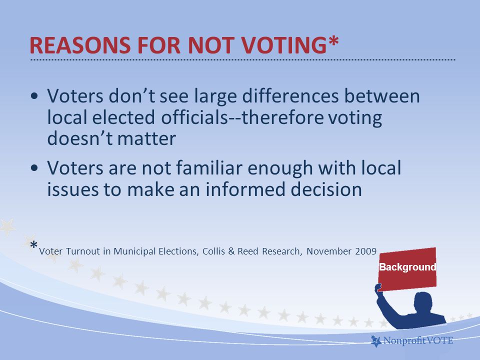 Voters don’t see large differences between local elected officials--therefore voting doesn’t matter Voters are not familiar enough with local issues to make an informed decision * Voter Turnout in Municipal Elections, Collis & Reed Research, November 2009 Background REASONS FOR NOT VOTING*