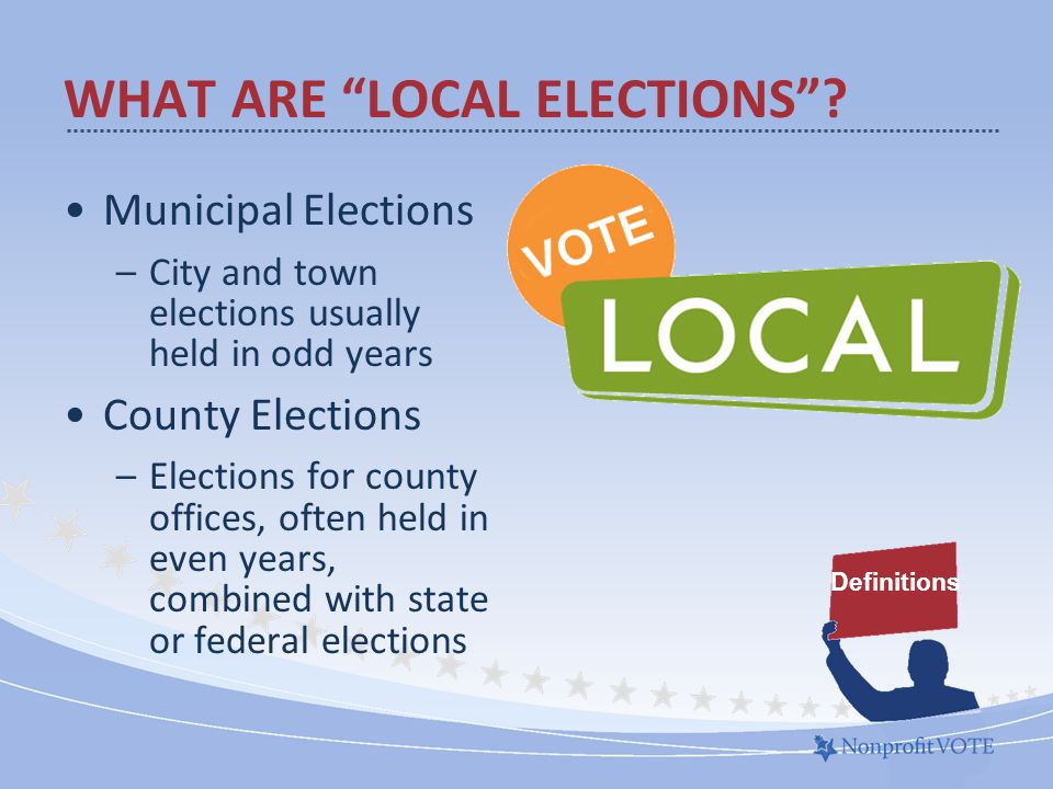 Municipal Elections –City and town elections usually held in odd years County Elections –Elections for county offices, often held in even years, combined with state or federal elections WHAT ARE LOCAL ELECTIONS .