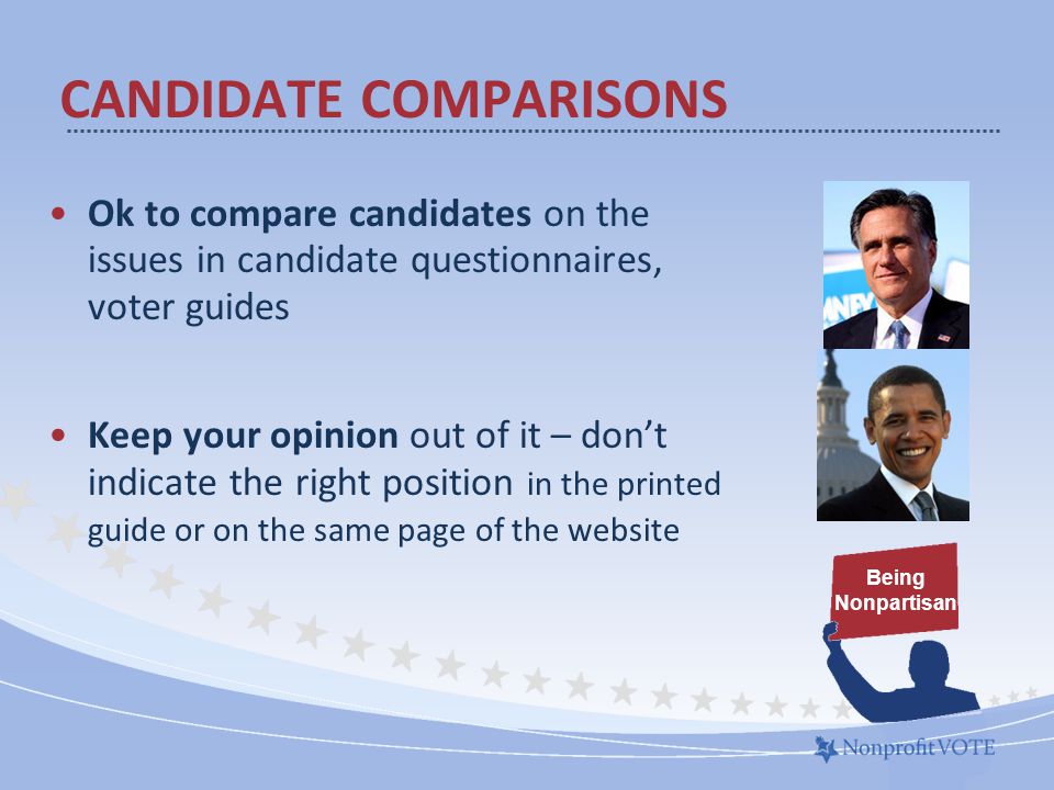 Ok to compare candidates on the issues in candidate questionnaires, voter guides Keep your opinion out of it – don’t indicate the right position in the printed guide or on the same page of the website CANDIDATE COMPARISONS Being Nonpartisan