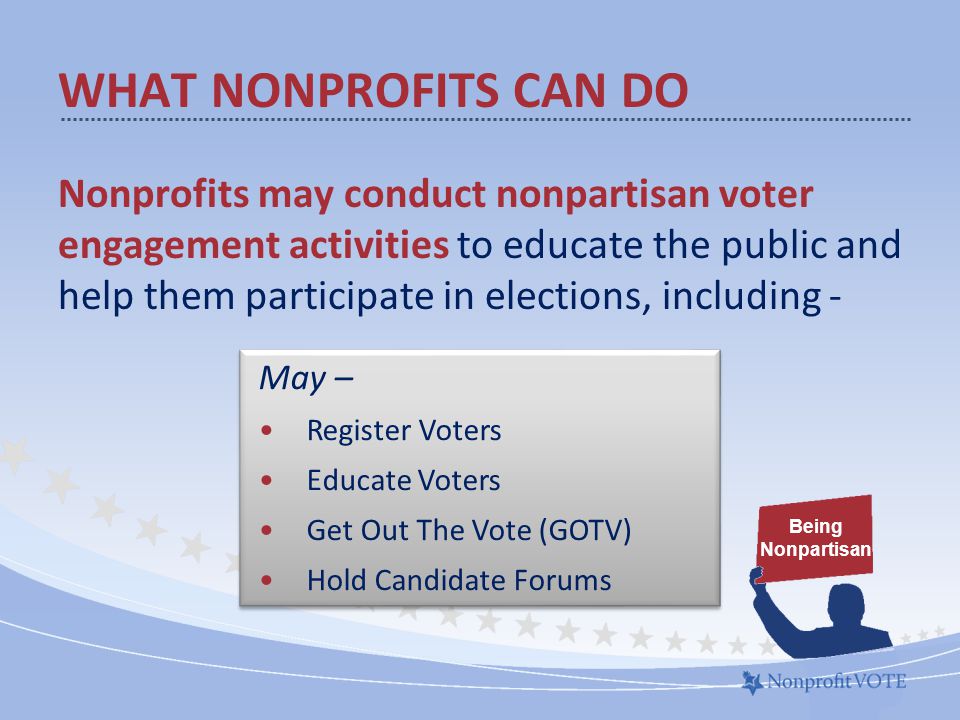WHAT NONPROFITS CAN DO Nonprofits may conduct nonpartisan voter engagement activities to educate the public and help them participate in elections, including - Being Nonpartisan May – Register Voters Educate Voters Get Out The Vote (GOTV) Hold Candidate Forums May – Register Voters Educate Voters Get Out The Vote (GOTV) Hold Candidate Forums