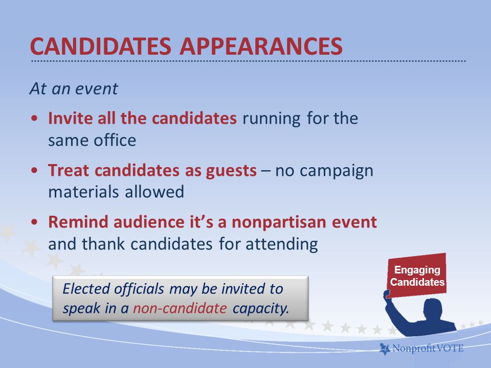 At an event Invite all the candidates running for the same office Treat candidates as guests – no campaign materials allowed Remind audience it’s a nonpartisan event and thank candidates for attending Engaging Candidates CANDIDATES APPEARANCES Elected officials may be invited to speak in a non-candidate capacity.