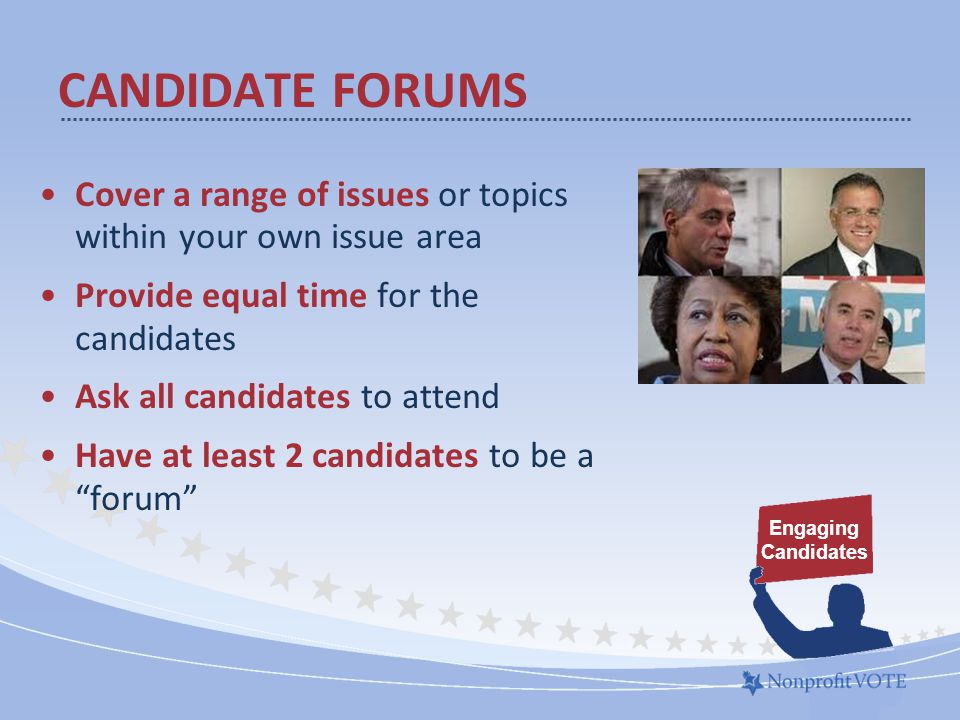 Cover a range of issues or topics within your own issue area Provide equal time for the candidates Ask all candidates to attend Have at least 2 candidates to be a forum CANDIDATE FORUMS Engaging Candidates