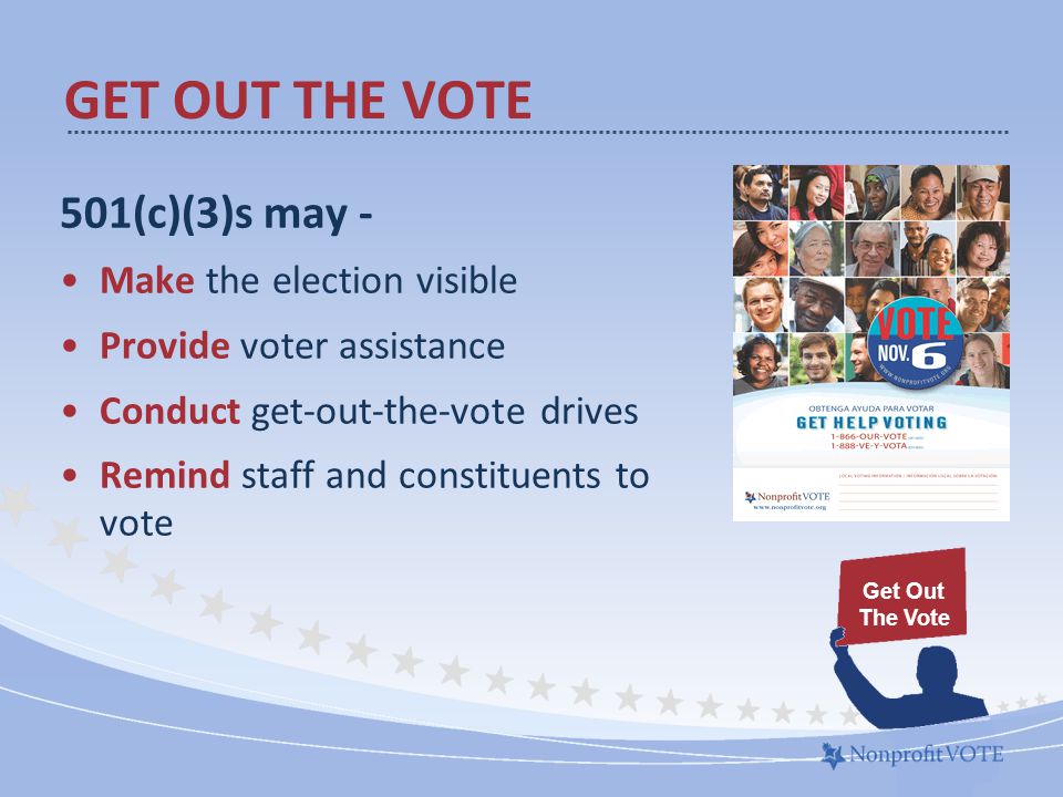 501(c)(3)s may - Make the election visible Provide voter assistance Conduct get-out-the-vote drives Remind staff and constituents to vote GET OUT THE VOTE Get Out The Vote