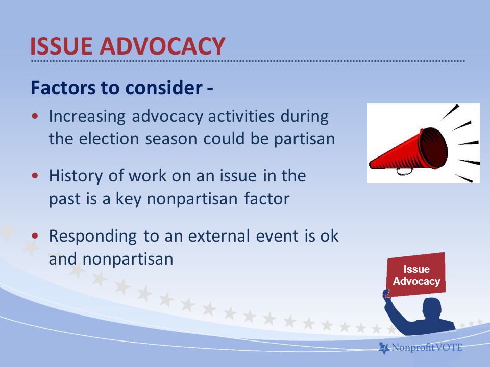 Factors to consider - Increasing advocacy activities during the election season could be partisan History of work on an issue in the past is a key nonpartisan factor Responding to an external event is ok and nonpartisan ISSUE ADVOCACY Issue Advocacy