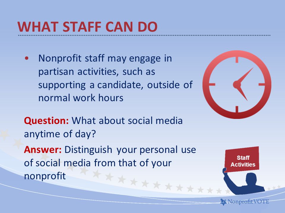 WHAT STAFF CAN DO Nonprofit staff may engage in partisan activities, such as supporting a candidate, outside of normal work hours Question: What about social media anytime of day.