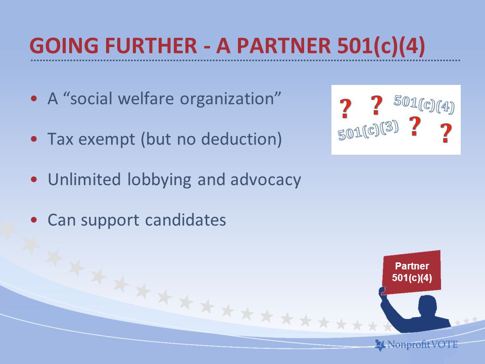 A social welfare organization Tax exempt (but no deduction) Unlimited lobbying and advocacy Can support candidates GOING FURTHER - A PARTNER 501(c)(4) Partner 501(c)(4)