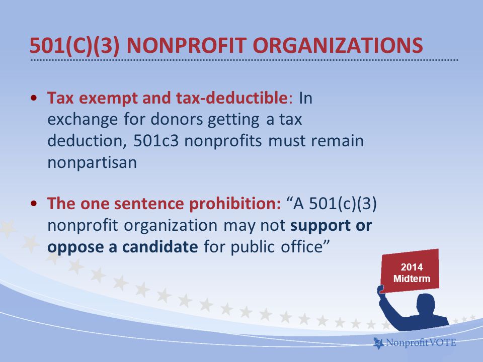 Tax exempt and tax-deductible: In exchange for donors getting a tax deduction, 501c3 nonprofits must remain nonpartisan The one sentence prohibition: A 501(c)(3) nonprofit organization may not support or oppose a candidate for public office 501(C)(3) NONPROFIT ORGANIZATIONS 2014 Midterm