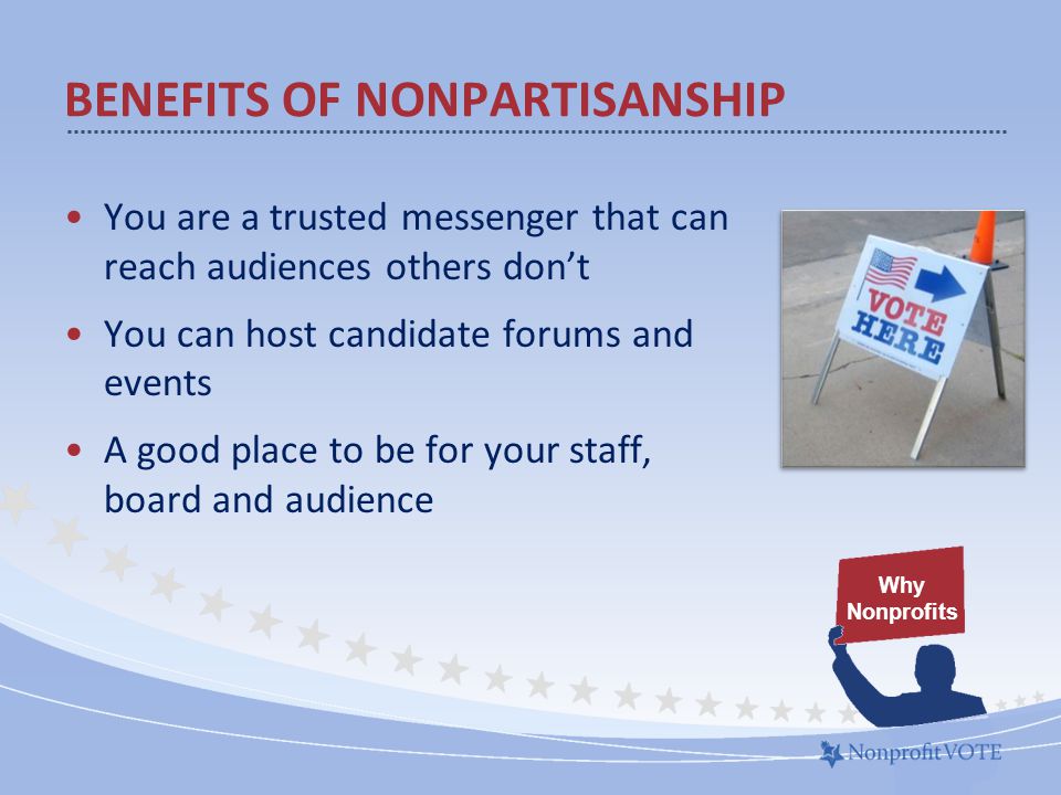 BENEFITS OF NONPARTISANSHIP You are a trusted messenger that can reach audiences others don’t You can host candidate forums and events A good place to be for your staff, board and audience Why Nonprofits