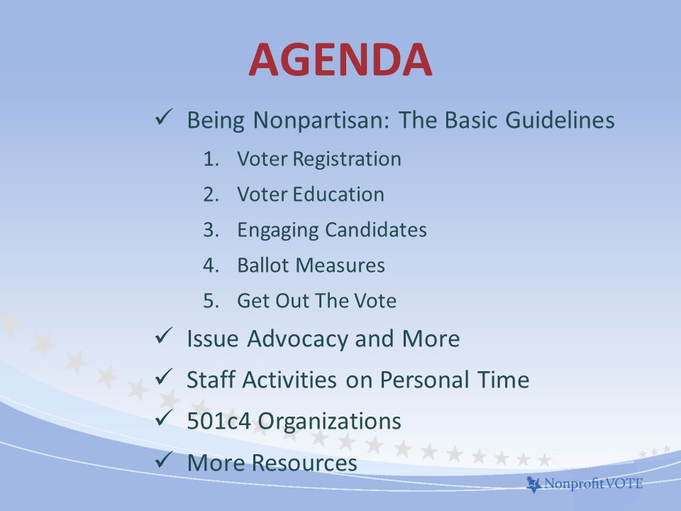 AGENDA Being Nonpartisan: The Basic Guidelines 1.Voter Registration 2.Voter Education 3.Engaging Candidates 4.Ballot Measures 5.Get Out The Vote Issue Advocacy and More Staff Activities on Personal Time 501c4 Organizations More Resources