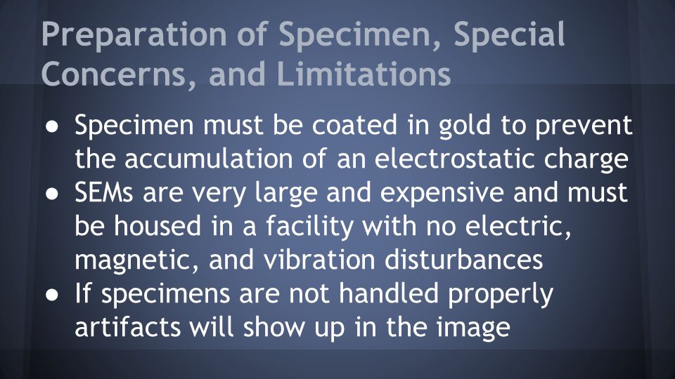 Preparation of Specimen, Special Concerns, and Limitations ● Specimen must be coated in gold to prevent the accumulation of an electrostatic charge ● SEMs are very large and expensive and must be housed in a facility with no electric, magnetic, and vibration disturbances ● If specimens are not handled properly artifacts will show up in the image