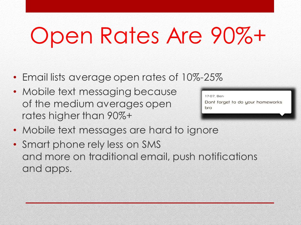 Open Rates Are 90%+  lists average open rates of 10%-25% Mobile text messaging because of the medium averages open rates higher than 90%+ Mobile text messages are hard to ignore Smart phone rely less on SMS and more on traditional  , push notifications and apps.