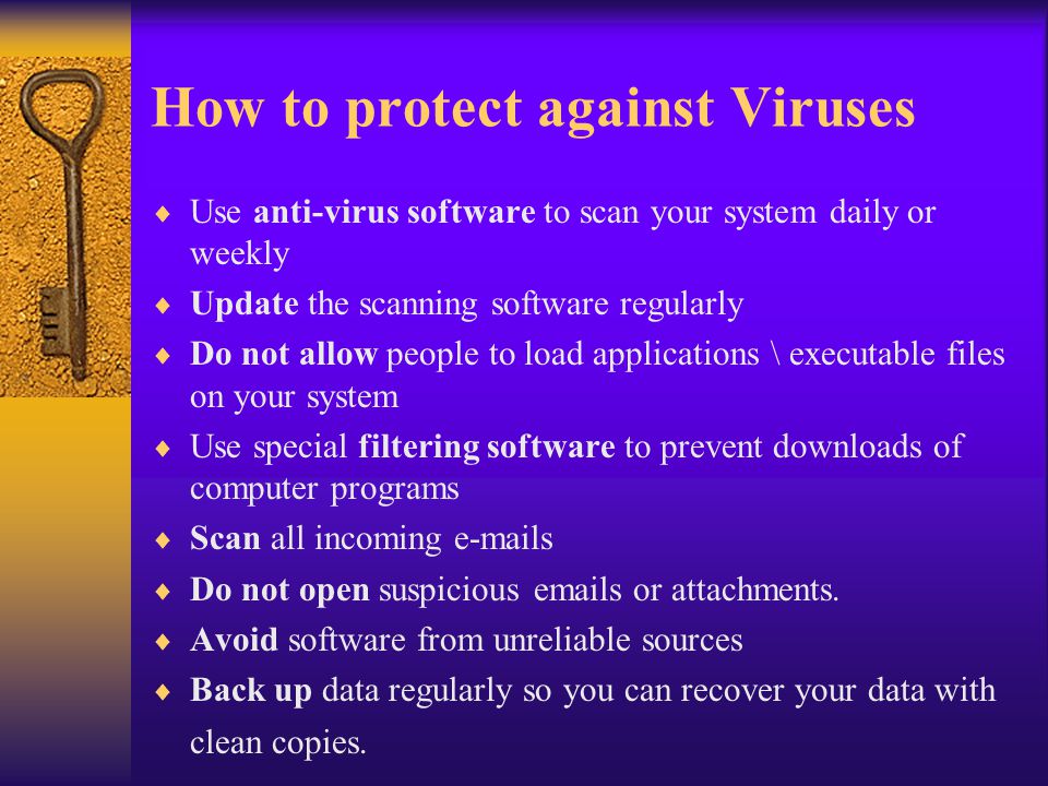 How to protect against Viruses  Use anti-virus software to scan your system daily or weekly  Update the scanning software regularly  Do not allow people to load applications \ executable files on your system  Use special filtering software to prevent downloads of computer programs  Scan all incoming  s  Do not open suspicious  s or attachments.
