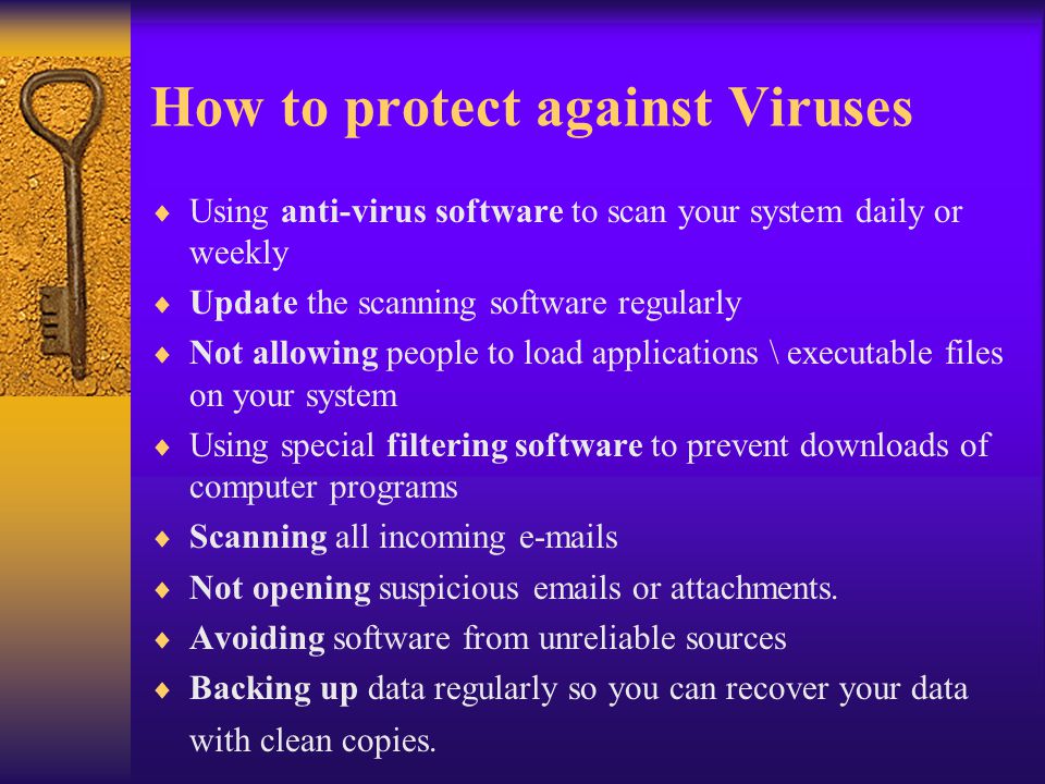 How to protect against Viruses  Using anti-virus software to scan your system daily or weekly  Update the scanning software regularly  Not allowing people to load applications \ executable files on your system  Using special filtering software to prevent downloads of computer programs  Scanning all incoming  s  Not opening suspicious  s or attachments.