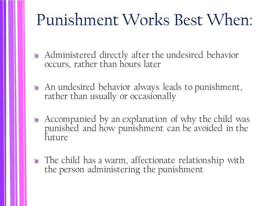 Punishment Works Best When: Administered directly after the undesired behavior occurs, rather than hours later An undesired behavior always leads to punishment, rather than usually or occasionally Accompanied by an explanation of why the child was punished and how punishment can be avoided in the future The child has a warm, affectionate relationship with the person administering the punishment