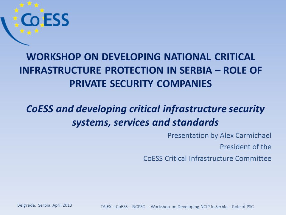 WORKSHOP ON DEVELOPING NATIONAL CRITICAL INFRASTRUCTURE PROTECTION IN SERBIA – ROLE OF PRIVATE SECURITY COMPANIES CoESS and developing critical infrastructure security systems, services and standards Presentation by Alex Carmichael President of the CoESS Critical Infrastructure Committee Belgrade, Serbia, April 2013 TAIEX – CoESS – NCPSC – Workshop on Developing NCIP in Serbia – Role of PSC