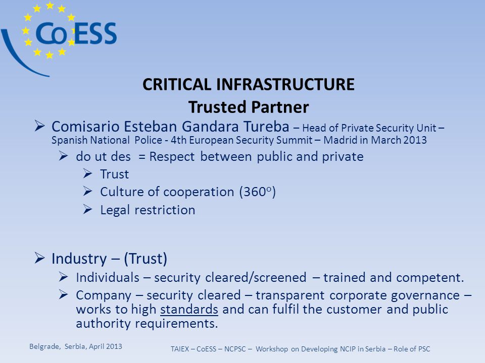 CRITICAL INFRASTRUCTURE Trusted Partner  Comisario Esteban Gandara Tureba – Head of Private Security Unit – Spanish National Police - 4th European Security Summit – Madrid in March 2013  do ut des = Respect between public and private  Trust  Culture of cooperation (360 o )  Legal restriction  Industry – (Trust)  Individuals – security cleared/screened – trained and competent.