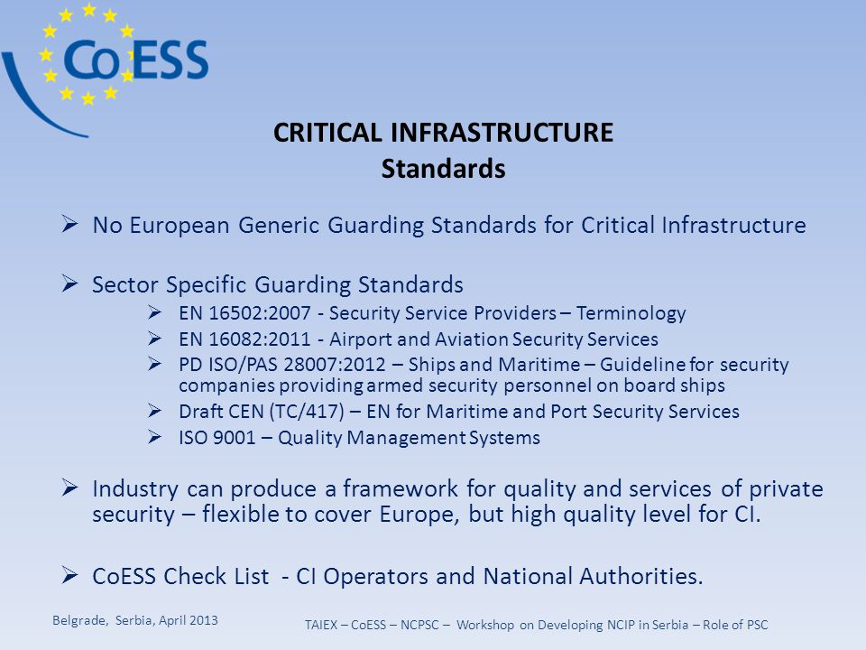  No European Generic Guarding Standards for Critical Infrastructure  Sector Specific Guarding Standards  EN 16502: Security Service Providers – Terminology  EN 16082: Airport and Aviation Security Services  PD ISO/PAS 28007:2012 – Ships and Maritime – Guideline for security companies providing armed security personnel on board ships  Draft CEN (TC/417) – EN for Maritime and Port Security Services  ISO 9001 – Quality Management Systems  Industry can produce a framework for quality and services of private security – flexible to cover Europe, but high quality level for CI.