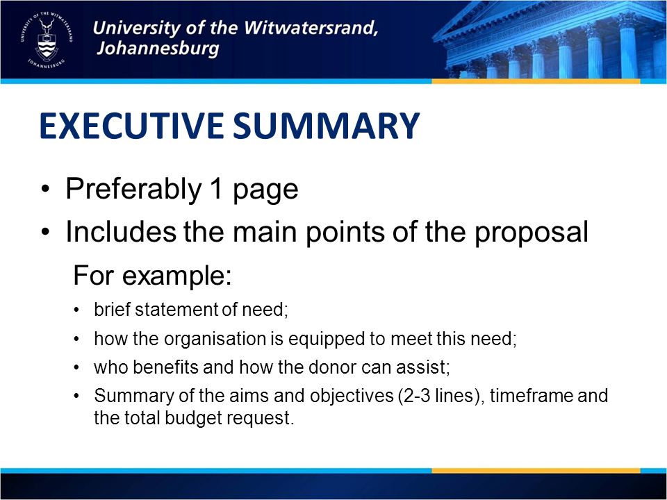 EXECUTIVE SUMMARY Preferably 1 page Includes the main points of the proposal For example: brief statement of need; how the organisation is equipped to meet this need; who benefits and how the donor can assist; Summary of the aims and objectives (2-3 lines), timeframe and the total budget request.