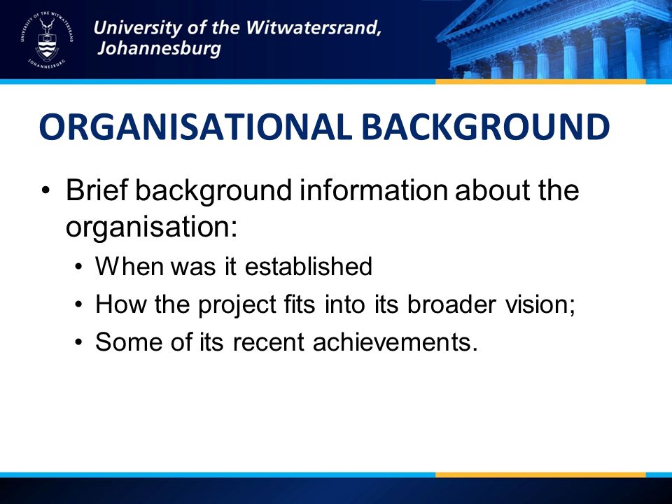 ORGANISATIONAL BACKGROUND Brief background information about the organisation: When was it established How the project fits into its broader vision; Some of its recent achievements.
