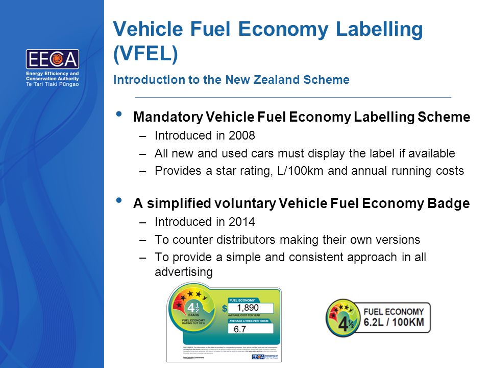Vehicle Fuel Economy Labelling (VFEL) Mandatory Vehicle Fuel Economy Labelling Scheme –Introduced in 2008 –All new and used cars must display the label if available –Provides a star rating, L/100km and annual running costs A simplified voluntary Vehicle Fuel Economy Badge –Introduced in 2014 –To counter distributors making their own versions –To provide a simple and consistent approach in all advertising Introduction to the New Zealand Scheme