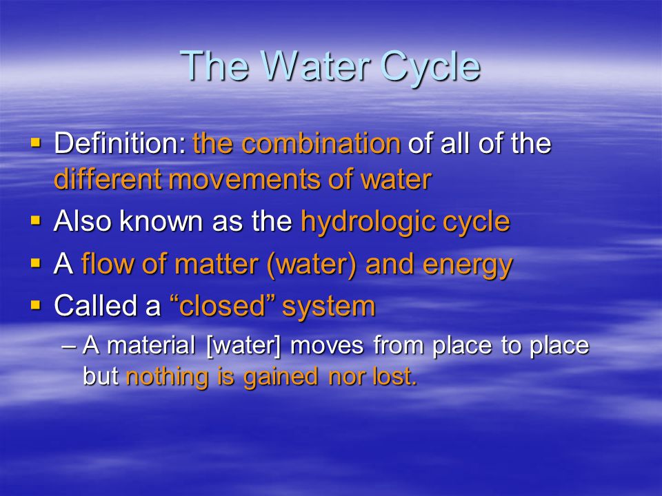 The Water Cycle  Definition: the combination of all of the different movements of water  Also known as the hydrologic cycle  A flow of matter (water) and energy  Called a closed system –A material [water] moves from place to place but nothing is gained nor lost.