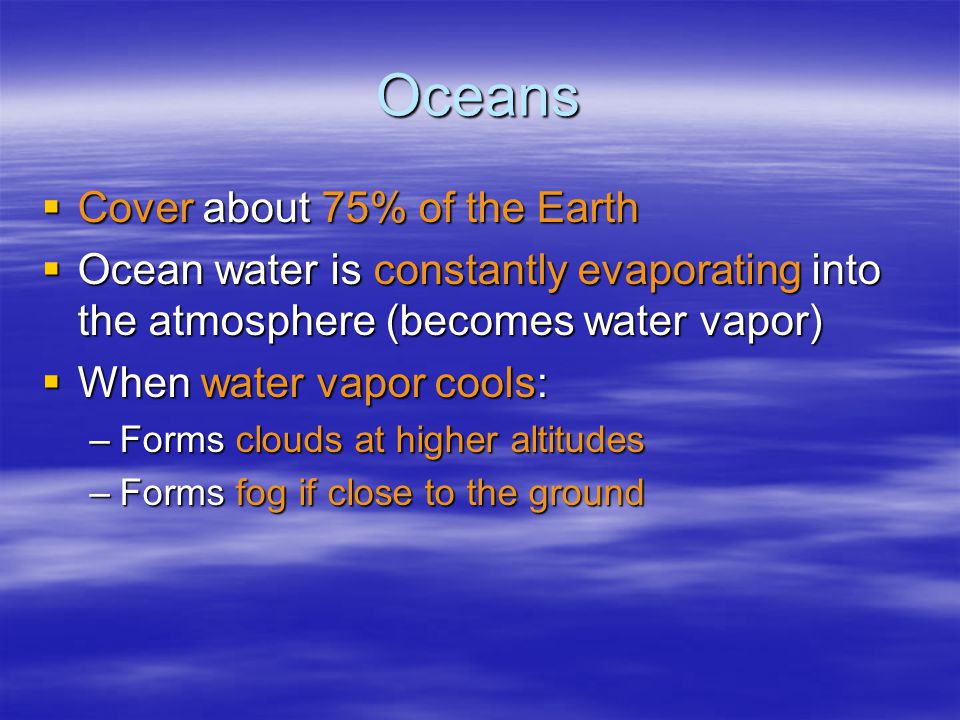 Oceans  Cover about 75% of the Earth  Ocean water is constantly evaporating into the atmosphere (becomes water vapor)  When water vapor cools: –Forms clouds at higher altitudes –Forms fog if close to the ground