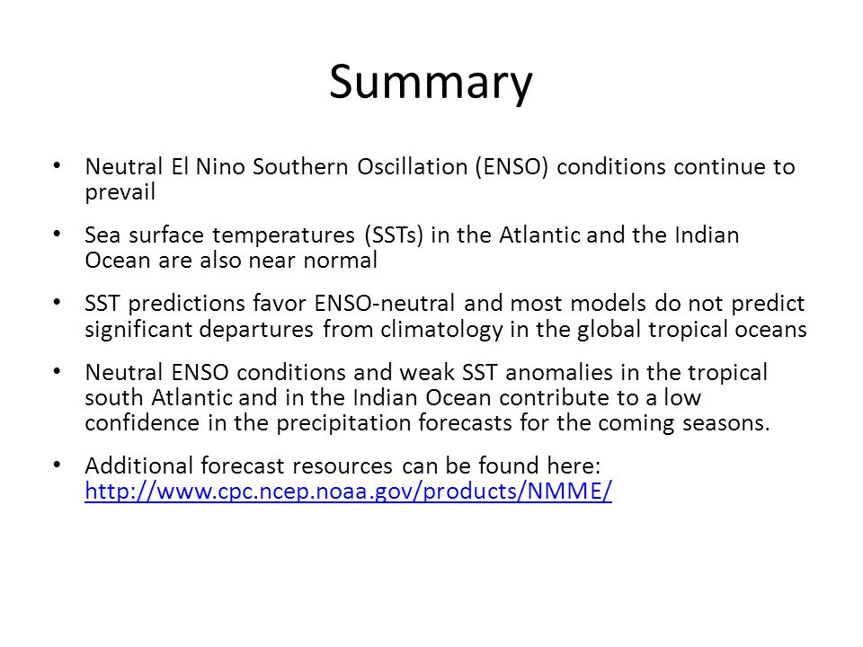 Summary Neutral El Nino Southern Oscillation (ENSO) conditions continue to prevail Sea surface temperatures (SSTs) in the Atlantic and the Indian Ocean are also near normal SST predictions favor ENSO-neutral and most models do not predict significant departures from climatology in the global tropical oceans Neutral ENSO conditions and weak SST anomalies in the tropical south Atlantic and in the Indian Ocean contribute to a low confidence in the precipitation forecasts for the coming seasons.