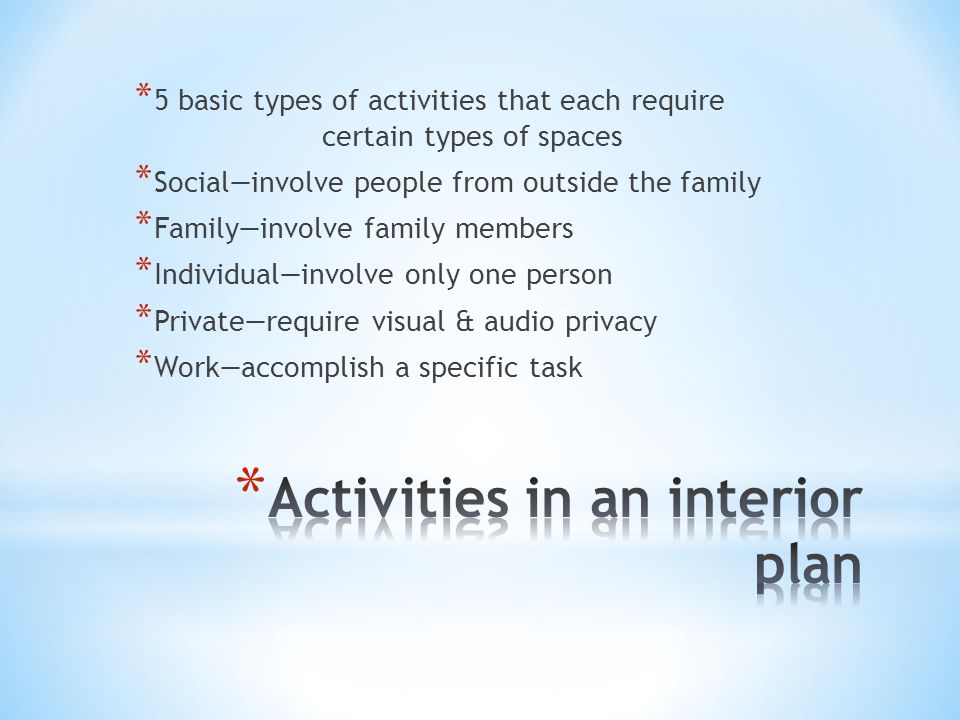 * 5 basic types of activities that each require certain types of spaces * Social—involve people from outside the family * Family—involve family members * Individual—involve only one person * Private—require visual & audio privacy * Work—accomplish a specific task