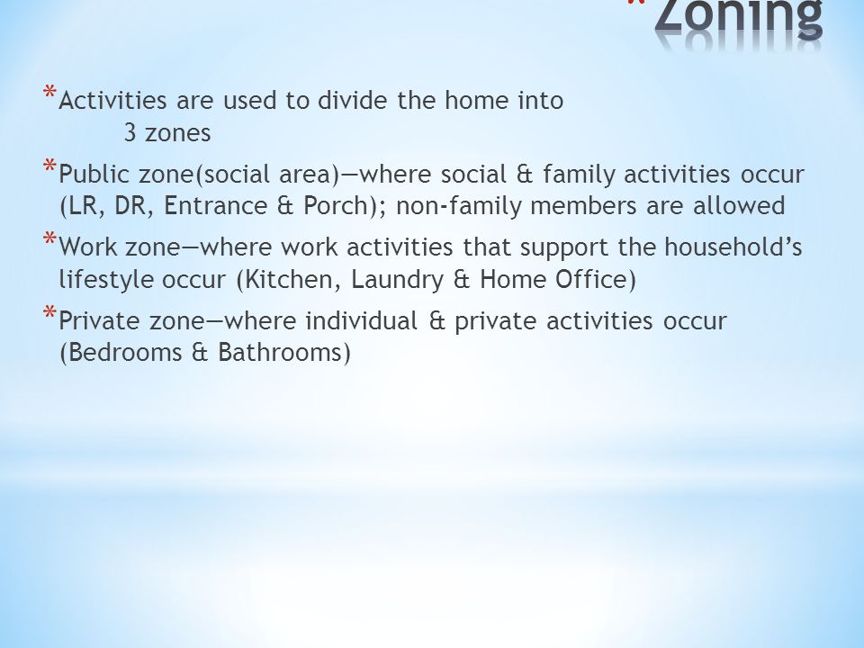 * Activities are used to divide the home into 3 zones * Public zone(social area)—where social & family activities occur (LR, DR, Entrance & Porch); non-family members are allowed * Work zone—where work activities that support the household’s lifestyle occur (Kitchen, Laundry & Home Office) * Private zone—where individual & private activities occur (Bedrooms & Bathrooms)