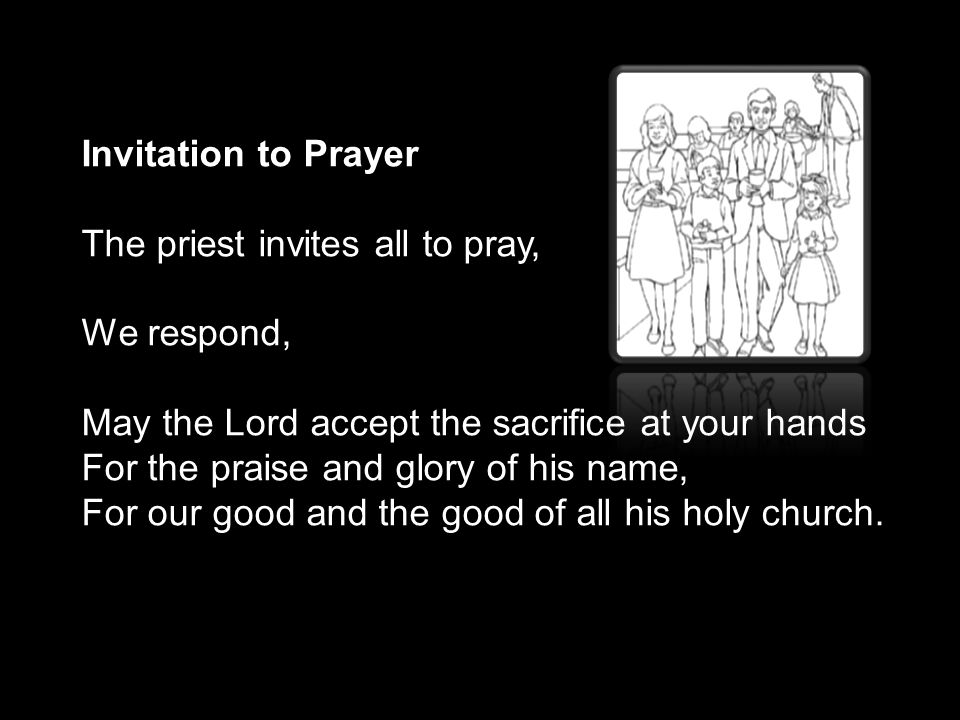 Invitation to Prayer The priest invites all to pray, We respond, May the Lord accept the sacrifice at your hands For the praise and glory of his name, For our good and the good of all his holy church.