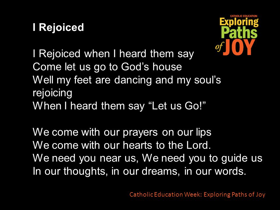 I Rejoiced I Rejoiced when I heard them say Come let us go to God’s house Well my feet are dancing and my soul’s rejoicing When I heard them say Let us Go! We come with our prayers on our lips We come with our hearts to the Lord.