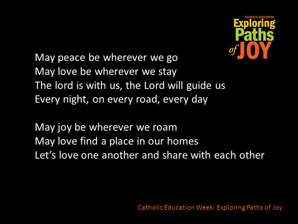 May peace be wherever we go May love be wherever we stay The lord is with us, the Lord will guide us Every night, on every road, every day May joy be wherever we roam May love find a place in our homes Let’s love one another and share with each other Catholic Education Week: Exploring Paths of Joy