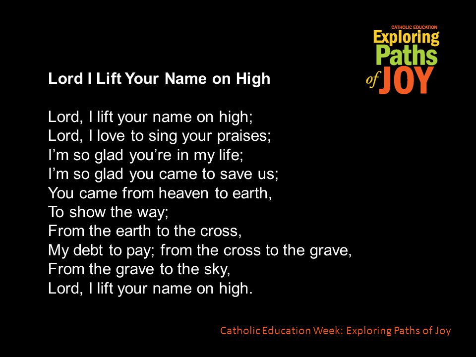 Lord I Lift Your Name on High Lord, I lift your name on high; Lord, I love to sing your praises; I’m so glad you’re in my life; I’m so glad you came to save us; You came from heaven to earth, To show the way; From the earth to the cross, My debt to pay; from the cross to the grave, From the grave to the sky, Lord, I lift your name on high.