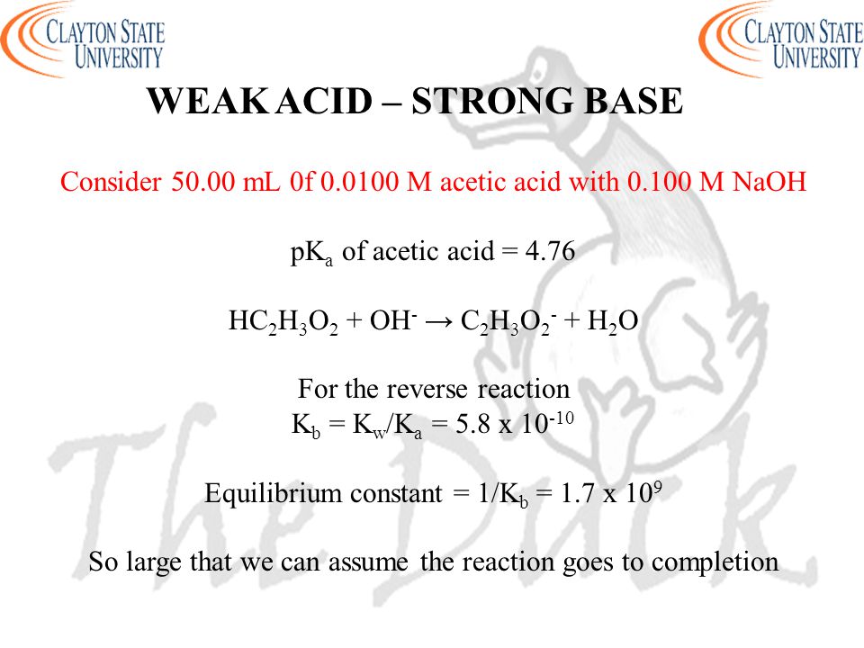 WEAK ACID – STRONG BASE Consider mL 0f M acetic acid with M NaOH pK a of acetic acid = 4.76 HC 2 H 3 O 2 + OH - → C 2 H 3 O H 2 O For the reverse reaction K b = K w /K a = 5.8 x Equilibrium constant = 1/K b = 1.7 x 10 9 So large that we can assume the reaction goes to completion