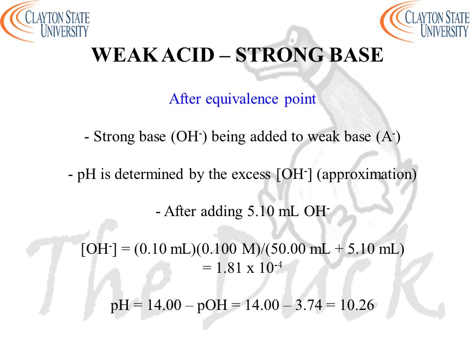 WEAK ACID – STRONG BASE After equivalence point - Strong base (OH - ) being added to weak base (A - ) - pH is determined by the excess [OH - ] (approximation) - After adding 5.10 mL OH - [OH - ] = (0.10 mL)(0.100 M)/(50.00 mL mL) = 1.81 x pH = – pOH = – 3.74 = 10.26
