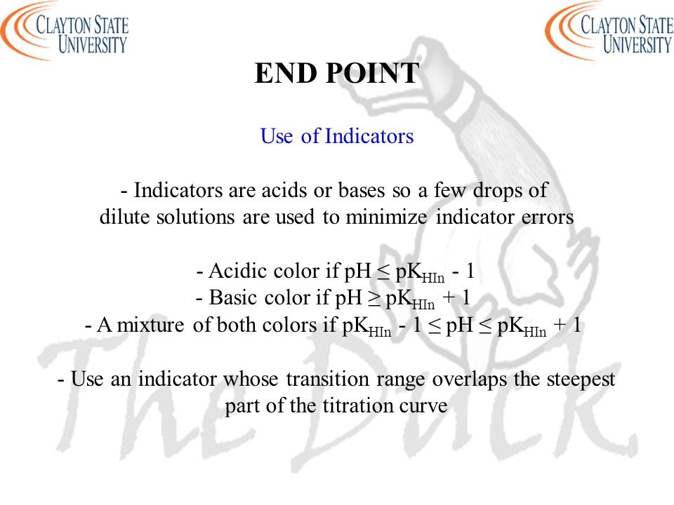 END POINT Use of Indicators - Indicators are acids or bases so a few drops of dilute solutions are used to minimize indicator errors - Acidic color if pH ≤ pK HIn Basic color if pH ≥ pK HIn A mixture of both colors if pK HIn - 1 ≤ pH ≤ pK HIn Use an indicator whose transition range overlaps the steepest part of the titration curve